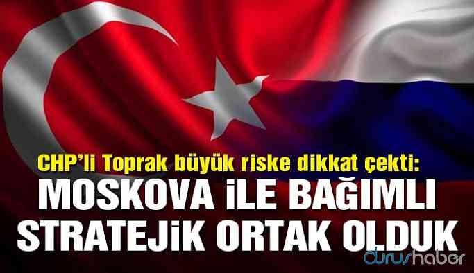 CHP'li vekil Toprak: Moskova ile bağımlı stratejik ortak olduk