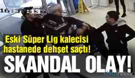 Eski Süper Lig kalecisi hastanede dehşet saçtı